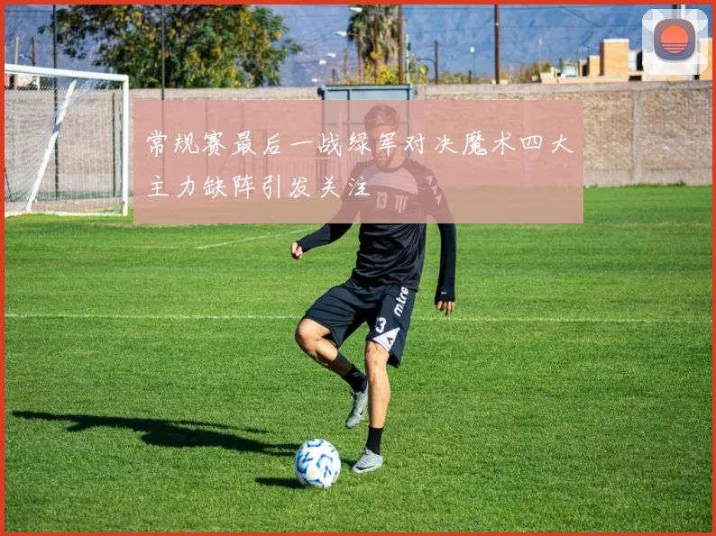 常规赛最后一战绿军对决魔术四大主力缺阵引发关注