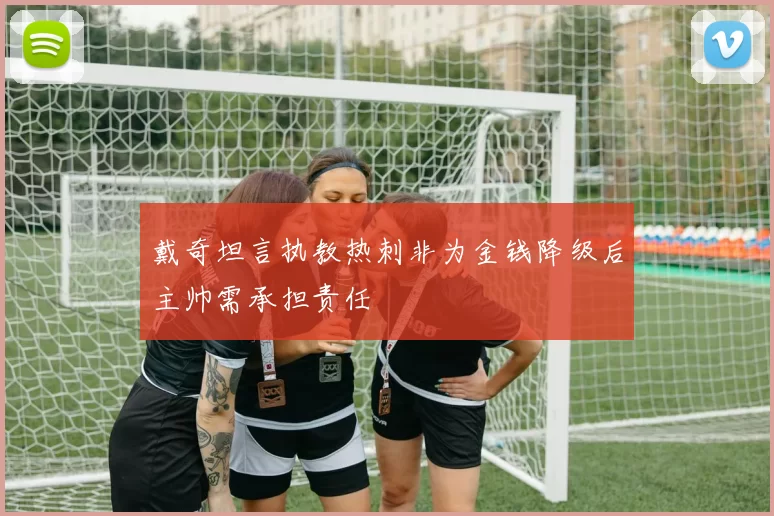 戴奇坦言执教热刺非为金钱降级后主帅需承担责任