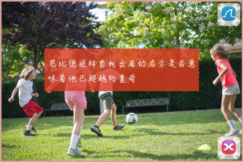 恩比德逆转首轮出局的启示是否意味着他已超越约基奇