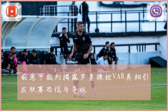 前意甲裁判揭露罗基操控VAR真相引发联赛恐慌与争议