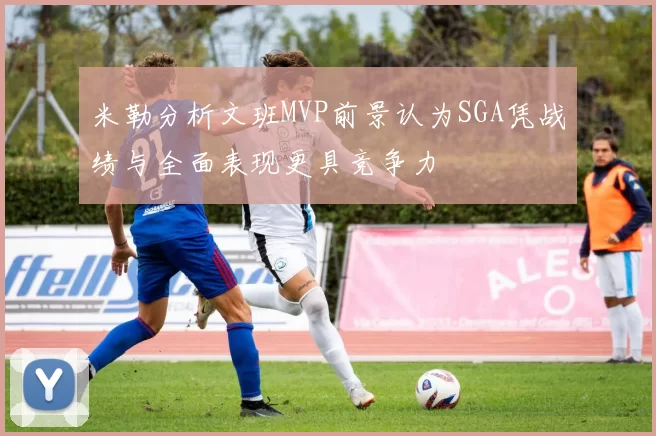 米勒分析文班MVP前景认为SGA凭战绩与全面表现更具竞争力
