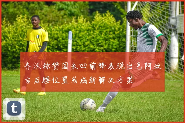 齐沃称赞国米四前锋表现出色阿坎吉后腰位置或成新解决方案
